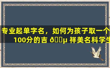 专业起单字名，如何为孩子取一个100分的吉 🐵 祥美名科学生辰起名有 🐱 哪些技巧